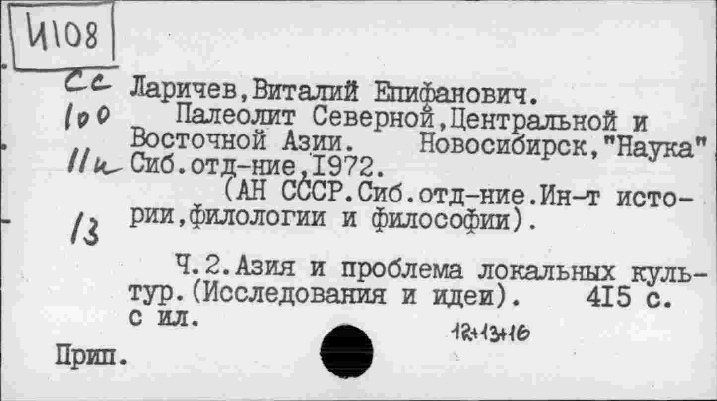 ﻿Ц\08
Ларичев, Виталий Епифанович.
/ р 0 Палеолит Северной,Центральной и Восточной Азии.	Новосибирск,"Наука"
//^Сиб.отд-ние,1972.
(АН СССР.Сиб .отд-ние.Ин-т исто-рии,филологии и философии).
4.2.Азия и проблема локальных культур. (Исследования и идеи). 415 с.
с ил.
Прип.